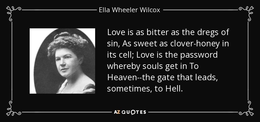 Love is as bitter as the dregs of sin, As sweet as clover-honey in its cell; Love is the password whereby souls get in To Heaven--the gate that leads, sometimes, to Hell. - Ella Wheeler Wilcox