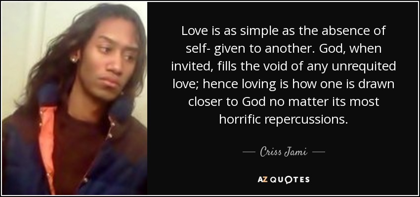 Love is as simple as the absence of self- given to another. God, when invited, fills the void of any unrequited love; hence loving is how one is drawn closer to God no matter its most horrific repercussions. - Criss Jami