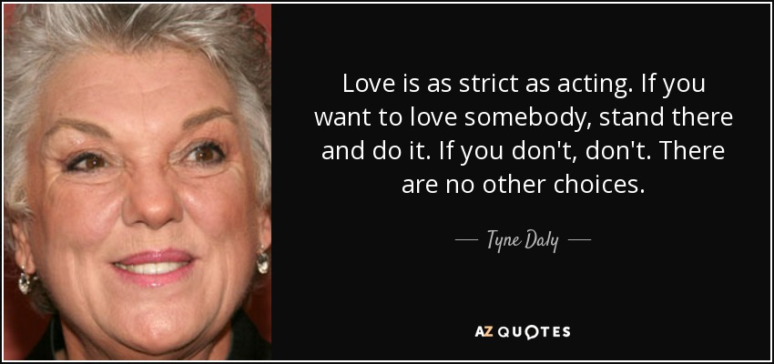 Love is as strict as acting. If you want to love somebody, stand there and do it. If you don't, don't. There are no other choices. - Tyne Daly