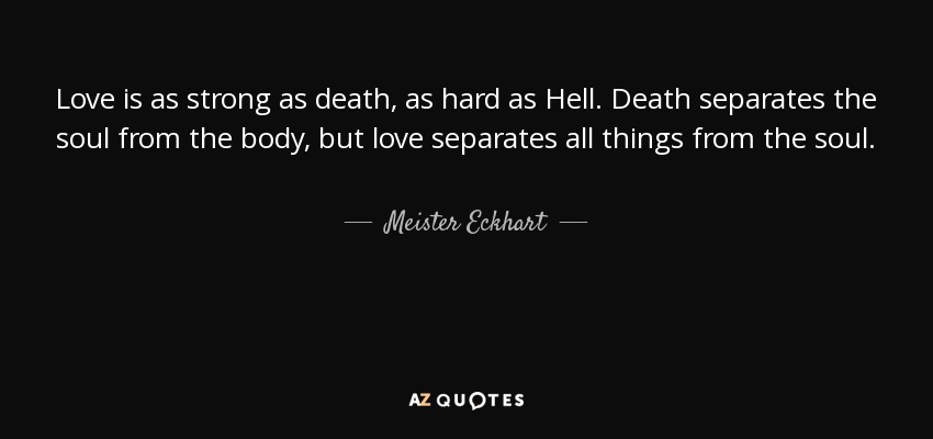 Love is as strong as death, as hard as Hell. Death separates the soul from the body, but love separates all things from the soul. - Meister Eckhart