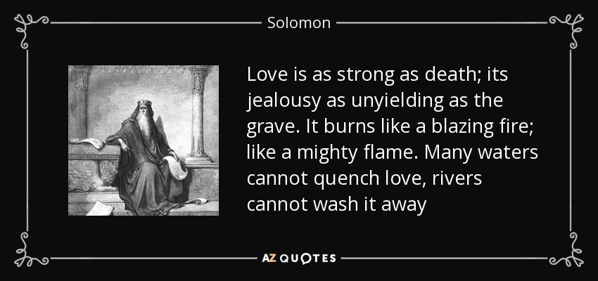 Love is as strong as death; its jealousy as unyielding as the grave. It burns like a blazing fire; like a mighty flame. Many waters cannot quench love, rivers cannot wash it away - Solomon