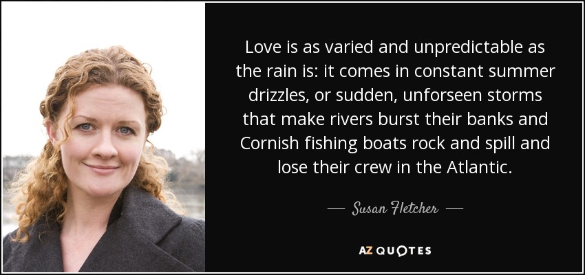 Love is as varied and unpredictable as the rain is: it comes in constant summer drizzles, or sudden, unforseen storms that make rivers burst their banks and Cornish fishing boats rock and spill and lose their crew in the Atlantic. - Susan Fletcher