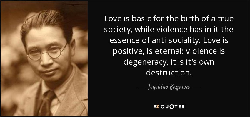Love is basic for the birth of a true society, while violence has in it the essence of anti-sociality. Love is positive, is eternal: violence is degeneracy, it is it's own destruction. - Toyohiko Kagawa