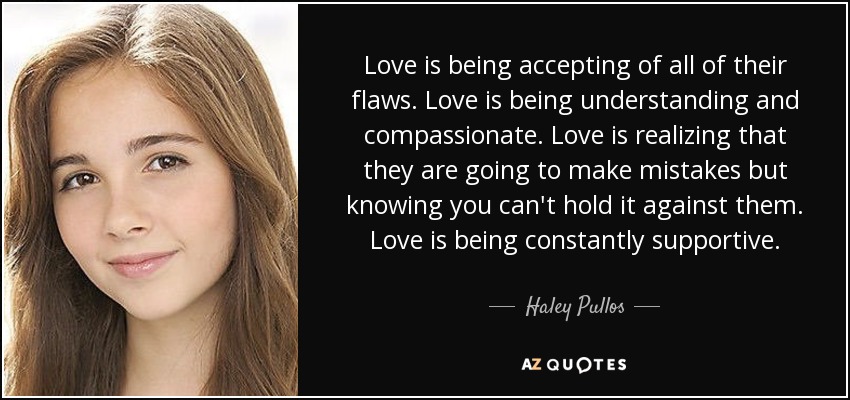 Love is being accepting of all of their flaws. Love is being understanding and compassionate. Love is realizing that they are going to make mistakes but knowing you can't hold it against them. Love is being constantly supportive. - Haley Pullos