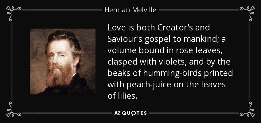 Love is both Creator's and Saviour's gospel to mankind; a volume bound in rose-leaves, clasped with violets, and by the beaks of humming-birds printed with peach-juice on the leaves of lilies. - Herman Melville