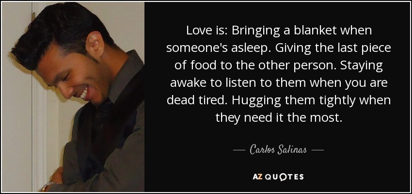 Love is: Bringing a blanket when someone's asleep. Giving the last piece of food to the other person. Staying awake to listen to them when you are dead tired. Hugging them tightly when they need it the most. - Carlos Salinas
