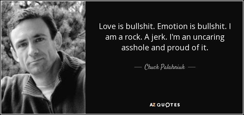 Love is bullshit. Emotion is bullshit. I am a rock. A jerk. I'm an uncaring asshole and proud of it. - Chuck Palahniuk