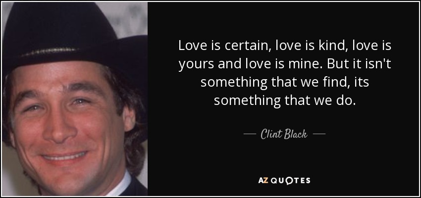 Love is certain, love is kind, love is yours and love is mine. But it isn't something that we find, its something that we do. - Clint Black