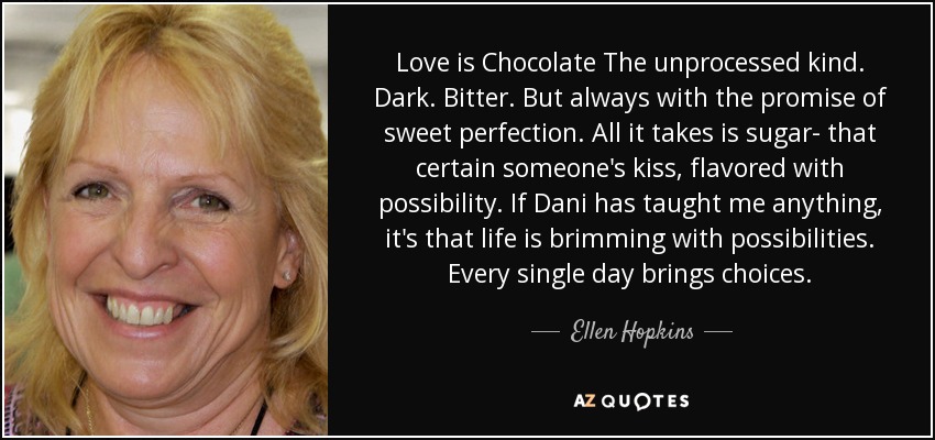 Love is Chocolate The unprocessed kind. Dark. Bitter. But always with the promise of sweet perfection. All it takes is sugar- that certain someone's kiss, flavored with possibility. If Dani has taught me anything, it's that life is brimming with possibilities. Every single day brings choices. - Ellen Hopkins