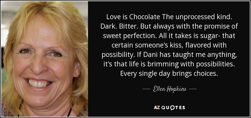 Love is Chocolate The unprocessed kind. Dark. Bitter. But always with the promise of sweet perfection. All it takes is sugar- that certain someone's kiss, flavored with possibility. If Dani has taught me anything, it's that life is brimming with possibilities. Every single day brings choices. - Ellen Hopkins
