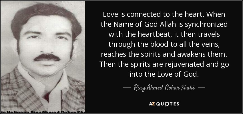 Love is connected to the heart. When the Name of God Allah is synchronized with the heartbeat, it then travels through the blood to all the veins, reaches the spirits and awakens them. Then the spirits are rejuvenated and go into the Love of God. - Riaz Ahmed Gohar Shahi