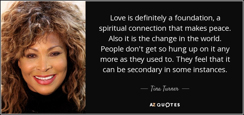 Love is definitely a foundation, a spiritual connection that makes peace. Also it is the change in the world. People don't get so hung up on it any more as they used to. They feel that it can be secondary in some instances. - Tina Turner