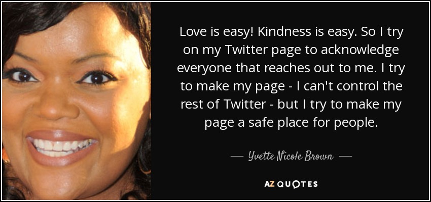 Love is easy! Kindness is easy. So I try on my Twitter page to acknowledge everyone that reaches out to me. I try to make my page - I can't control the rest of Twitter - but I try to make my page a safe place for people. - Yvette Nicole Brown