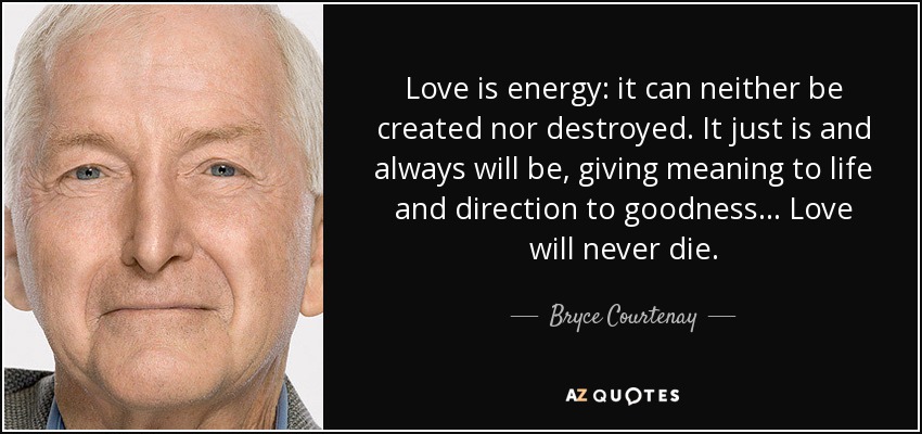Love is energy: it can neither be created nor destroyed. It just is and always will be, giving meaning to life and direction to goodness... Love will never die. - Bryce Courtenay