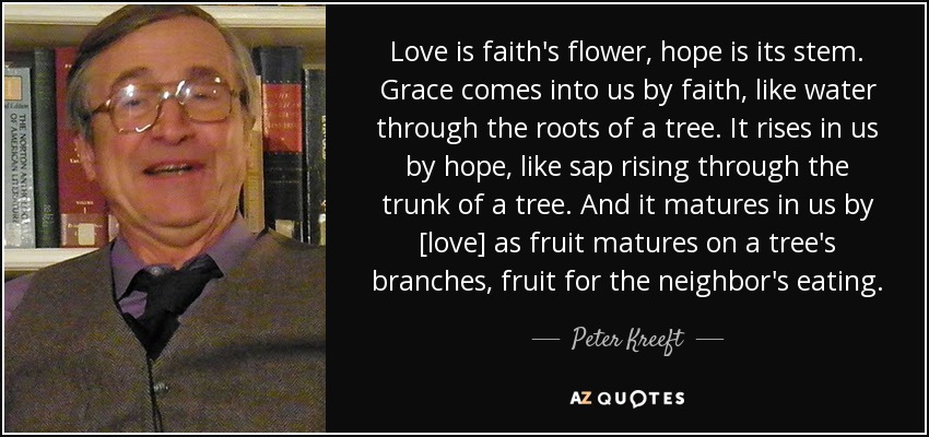 Love is faith's flower, hope is its stem. Grace comes into us by faith, like water through the roots of a tree. It rises in us by hope, like sap rising through the trunk of a tree. And it matures in us by [love] as fruit matures on a tree's branches, fruit for the neighbor's eating. - Peter Kreeft