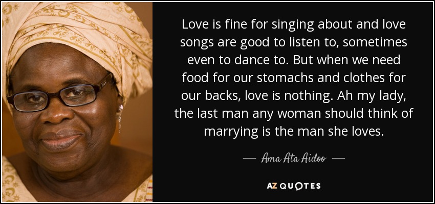 Love is fine for singing about and love songs are good to listen to, sometimes even to dance to. But when we need food for our stomachs and clothes for our backs, love is nothing. Ah my lady, the last man any woman should think of marrying is the man she loves. - Ama Ata Aidoo