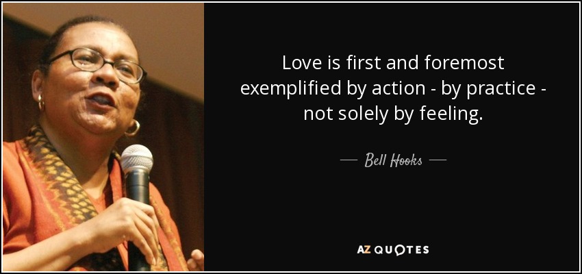 Love is first and foremost exemplified by action - by practice - not solely by feeling. - Bell Hooks