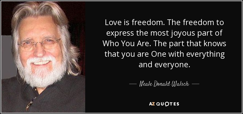 Love is freedom. The freedom to express the most joyous part of Who You Are. The part that knows that you are One with everything and everyone. - Neale Donald Walsch