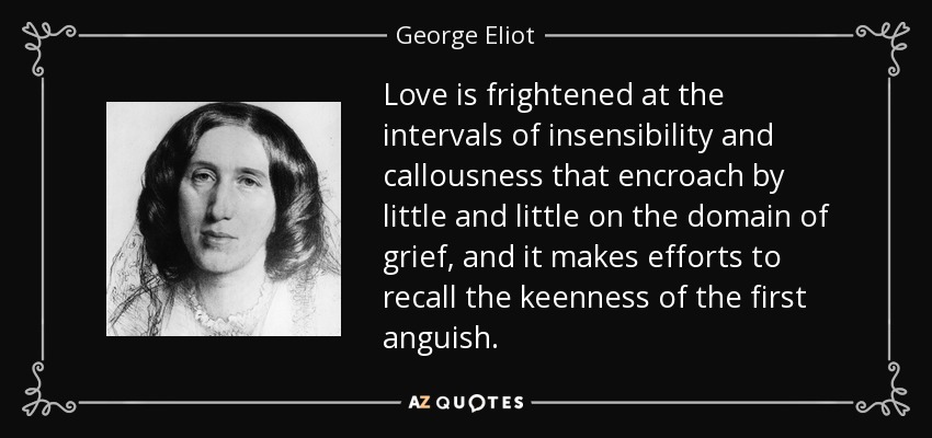 Love is frightened at the intervals of insensibility and callousness that encroach by little and little on the domain of grief, and it makes efforts to recall the keenness of the first anguish. - George Eliot
