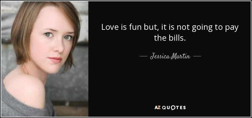 Love is fun but, it is not going to pay the bills. - Jessica Martin