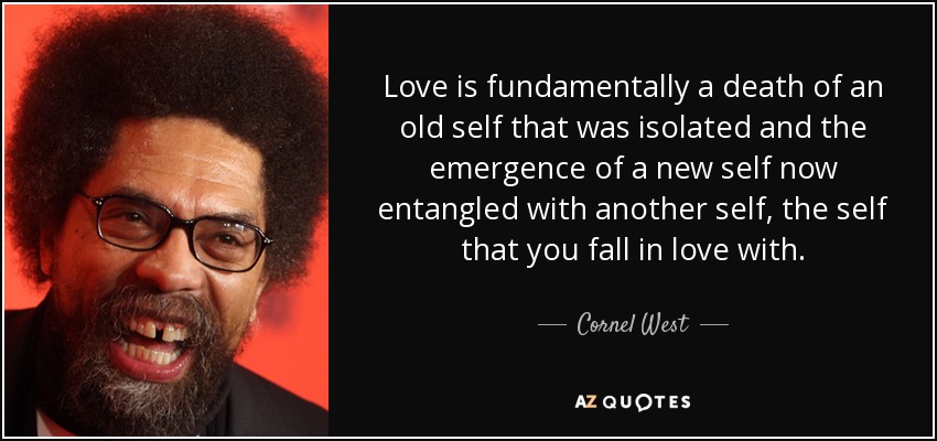 Love is fundamentally a death of an old self that was isolated and the emergence of a new self now entangled with another self, the self that you fall in love with. - Cornel West