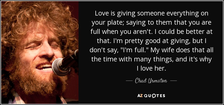 Love is giving someone everything on your plate; saying to them that you are full when you aren't. I could be better at that. I'm pretty good at giving, but I don't say, 