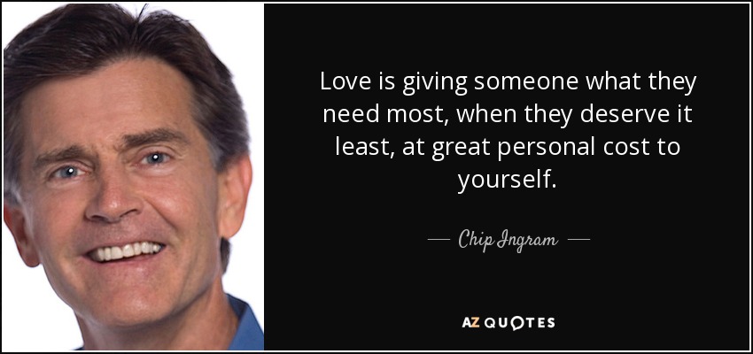 Love is giving someone what they need most, when they deserve it least, at great personal cost to yourself. - Chip Ingram