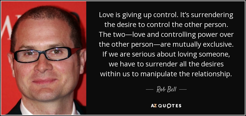 Love is giving up control. It’s surrendering the desire to control the other person. The two—love and controlling power over the other person—are mutually exclusive. If we are serious about loving someone, we have to surrender all the desires within us to manipulate the relationship. - Rob Bell