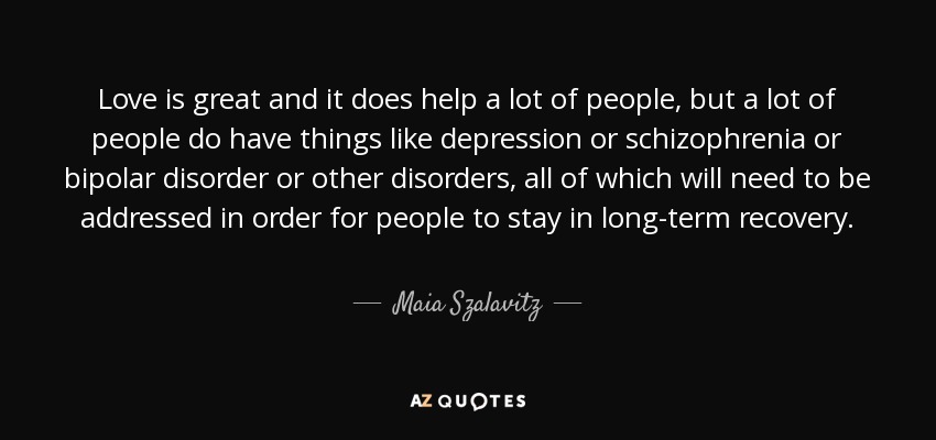 Love is great and it does help a lot of people, but a lot of people do have things like depression or schizophrenia or bipolar disorder or other disorders, all of which will need to be addressed in order for people to stay in long-term recovery. - Maia Szalavitz