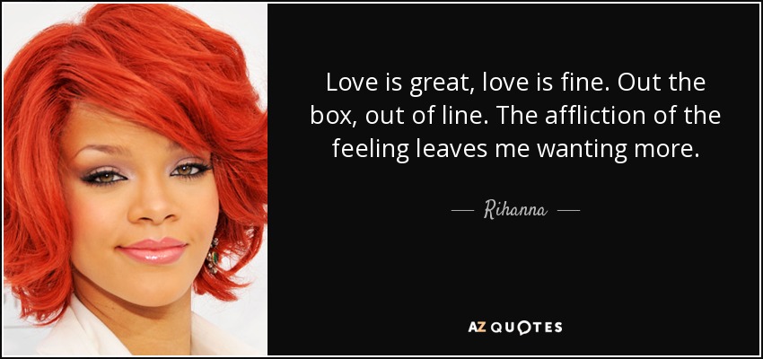 Love is great, love is fine. Out the box, out of line. The affliction of the feeling leaves me wanting more. - Rihanna
