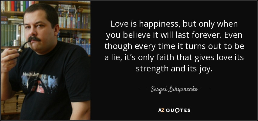 Love is happiness, but only when you believe it will last forever. Even though every time it turns out to be a lie, it’s only faith that gives love its strength and its joy. - Sergei Lukyanenko