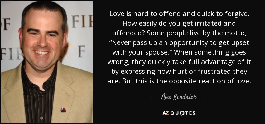 Love is hard to offend and quick to forgive. How easily do you get irritated and offended? Some people live by the motto, “Never pass up an opportunity to get upset with your spouse.” When something goes wrong, they quickly take full advantage of it by expressing how hurt or frustrated they are. But this is the opposite reaction of love. - Alex Kendrick