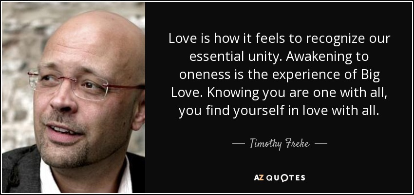 Love is how it feels to recognize our essential unity. Awakening to oneness is the experience of Big Love. Knowing you are one with all, you find yourself in love with all. - Timothy Freke