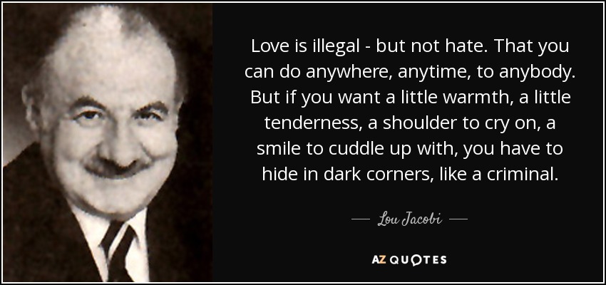 Love is illegal - but not hate. That you can do anywhere, anytime, to anybody. But if you want a little warmth, a little tenderness, a shoulder to cry on, a smile to cuddle up with, you have to hide in dark corners, like a criminal. - Lou Jacobi