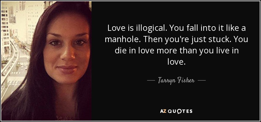 Love is illogical. You fall into it like a manhole. Then you're just stuck. You die in love more than you live in love. - Tarryn Fisher