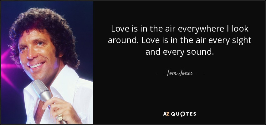 Love is in the air everywhere I look around. Love is in the air every sight and every sound. - Tom Jones