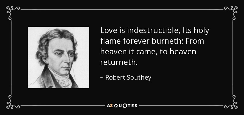 Love is indestructible, Its holy flame forever burneth; From heaven it came, to heaven returneth. - Robert Southey