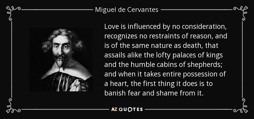 Love is influenced by no consideration, recognizes no restraints of reason, and is of the same nature as death, that assails alike the lofty palaces of kings and the humble cabins of shepherds; and when it takes entire possession of a heart, the first thing it does is to banish fear and shame from it. - Miguel de Cervantes
