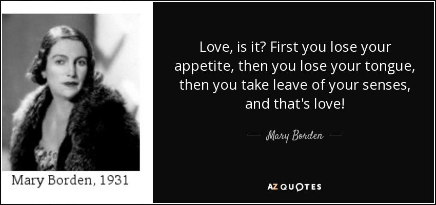 Love, is it? First you lose your appetite, then you lose your tongue, then you take leave of your senses, and that's love! - Mary Borden