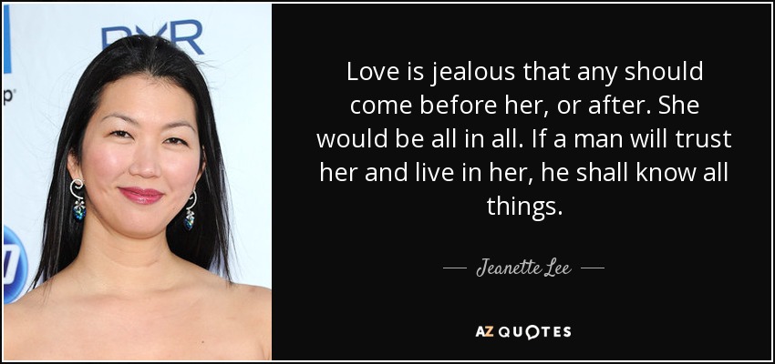 Love is jealous that any should come before her, or after. She would be all in all. If a man will trust her and live in her, he shall know all things. - Jeanette Lee