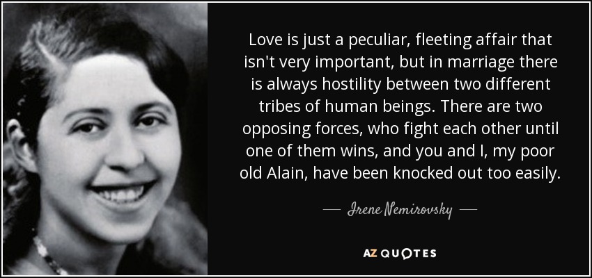 Love is just a peculiar, fleeting affair that isn't very important, but in marriage there is always hostility between two different tribes of human beings. There are two opposing forces, who fight each other until one of them wins, and you and I, my poor old Alain, have been knocked out too easily. - Irene Nemirovsky