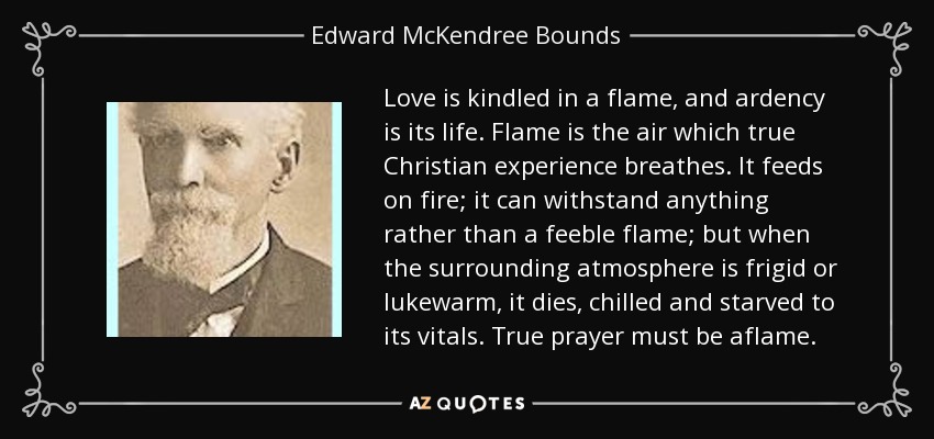 Love is kindled in a flame, and ardency is its life. Flame is the air which true Christian experience breathes. It feeds on fire; it can withstand anything rather than a feeble flame; but when the surrounding atmosphere is frigid or lukewarm, it dies, chilled and starved to its vitals. True prayer must be aflame. - Edward McKendree Bounds