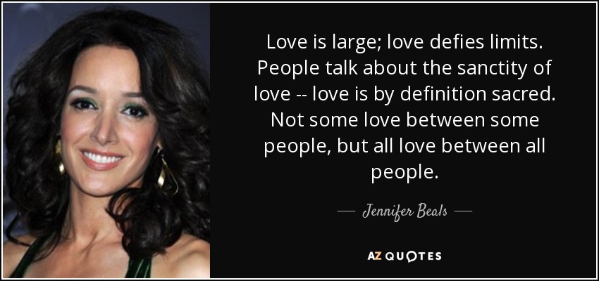 Love is large; love defies limits. People talk about the sanctity of love -- love is by definition sacred. Not some love between some people, but all love between all people. - Jennifer Beals