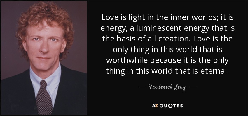 Love is light in the inner worlds; it is energy, a luminescent energy that is the basis of all creation. Love is the only thing in this world that is worthwhile because it is the only thing in this world that is eternal. - Frederick Lenz