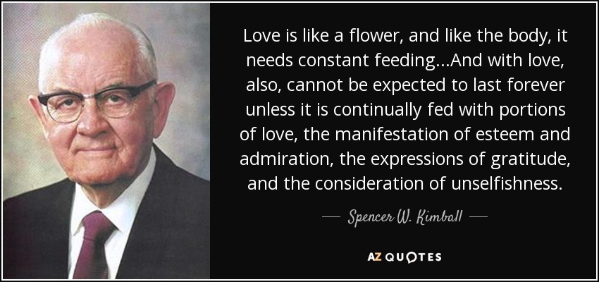 Love is like a flower, and like the body, it needs constant feeding...And with love, also, cannot be expected to last forever unless it is continually fed with portions of love, the manifestation of esteem and admiration, the expressions of gratitude, and the consideration of unselfishness. - Spencer W. Kimball