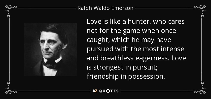 Love is like a hunter, who cares not for the game when once caught, which he may have pursued with the most intense and breathless eagerness. Love is strongest in pursuit; friendship in possession. - Ralph Waldo Emerson
