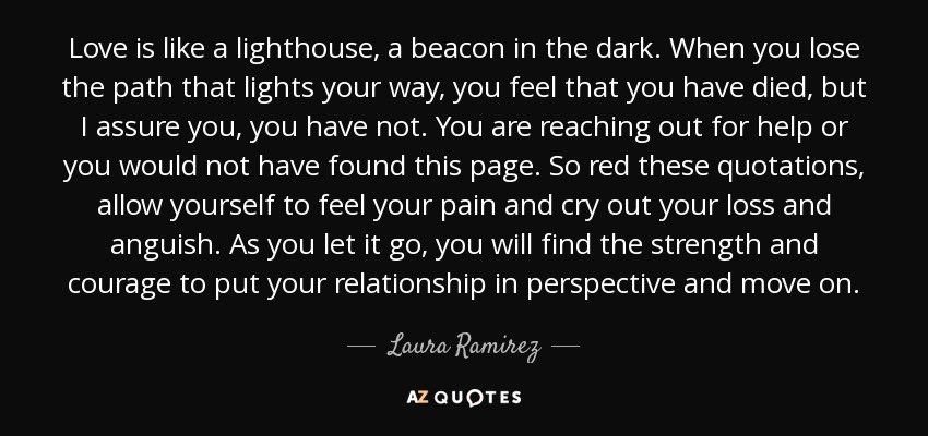 Love is like a lighthouse, a beacon in the dark. When you lose the path that lights your way, you feel that you have died, but I assure you, you have not. You are reaching out for help or you would not have found this page. So red these quotations, allow yourself to feel your pain and cry out your loss and anguish. As you let it go, you will find the strength and courage to put your relationship in perspective and move on. - Laura Ramirez