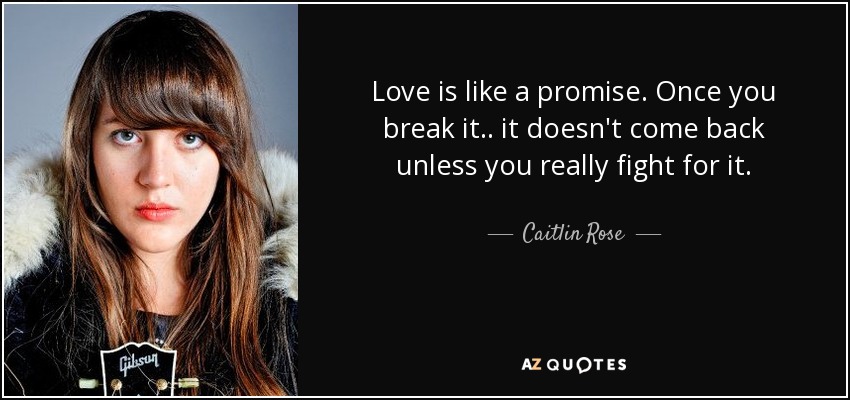 Love is like a promise. Once you break it.. it doesn't come back unless you really fight for it. - Caitlin Rose