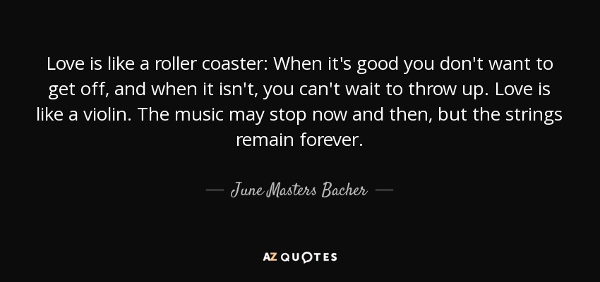 Love is like a roller coaster: When it's good you don't want to get off, and when it isn't, you can't wait to throw up. Love is like a violin. The music may stop now and then, but the strings remain forever. - June Masters Bacher