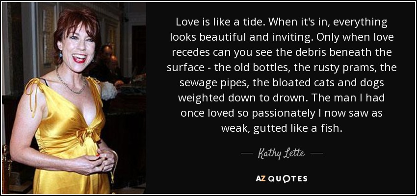 Love is like a tide. When it's in, everything looks beautiful and inviting. Only when love recedes can you see the debris beneath the surface - the old bottles, the rusty prams, the sewage pipes, the bloated cats and dogs weighted down to drown. The man I had once loved so passionately I now saw as weak, gutted like a fish. - Kathy Lette